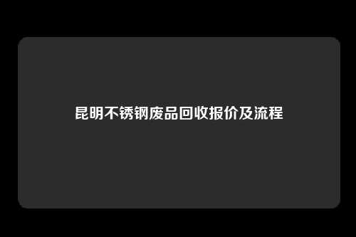 昆明不锈钢废品回收报价及流程