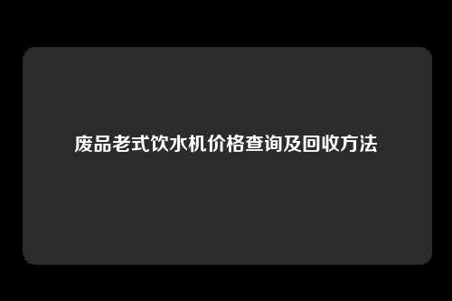 废品老式饮水机价格查询及回收方法