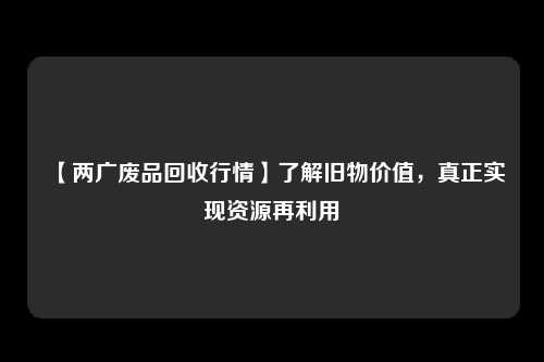 【两广废品回收行情】了解旧物价值，真正实现资源再利用