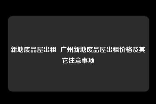 新塘废品屋出租  广州新塘废品屋出租价格及其它注意事项