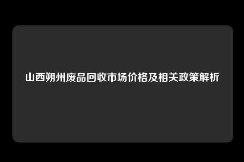 山西朔州废品回收市场价格及相关政策解析