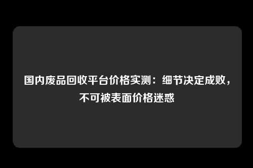 国内废品回收平台价格实测：细节决定成败，不可被表面价格迷惑