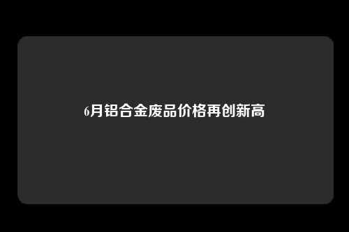 6月铝合金废品价格再创新高