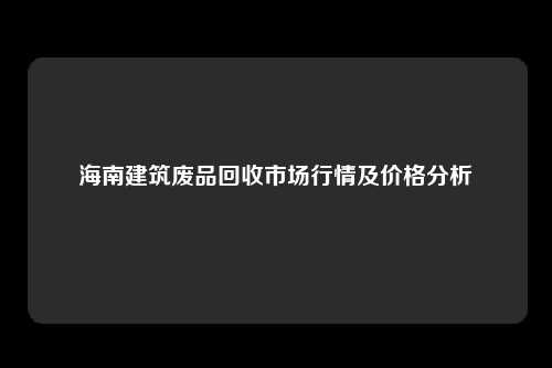 海南建筑废品回收市场行情及价格分析