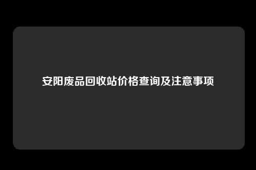 安阳废品回收站价格查询及注意事项