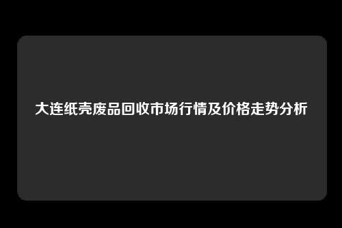 大连纸壳废品回收市场行情及价格走势分析