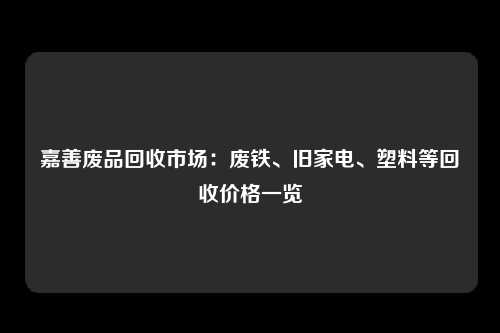 嘉善废品回收市场：废铁、旧家电、塑料等回收价格一览