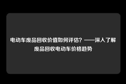 电动车废品回收价值如何评估？——深入了解废品回收电动车价格趋势