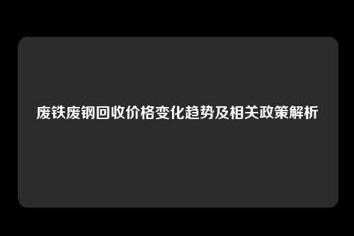 废铁废钢回收价格变化趋势及相关政策解析