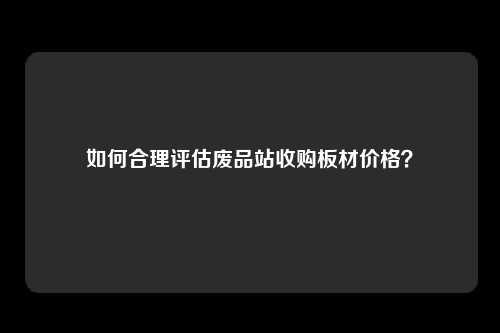 如何合理评估废品站收购板材价格？