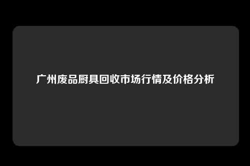 广州废品厨具回收市场行情及价格分析