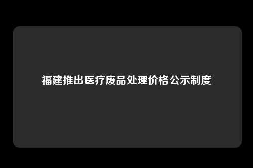 福建推出医疗废品处理价格公示制度