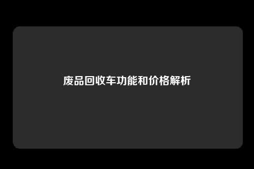 废品回收车功能和价格解析