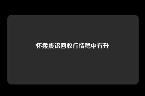 怀柔废铝回收行情稳中有升