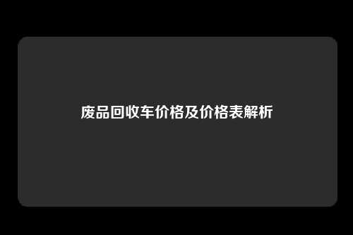 废品回收车价格及价格表解析