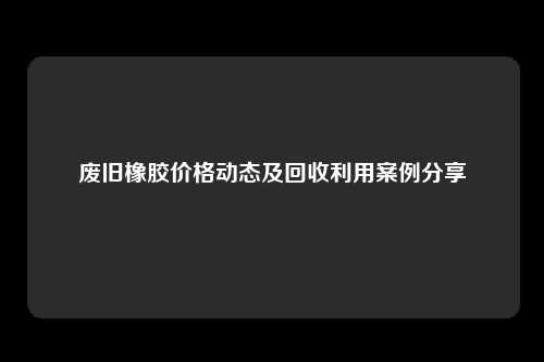 废旧橡胶价格动态及回收利用案例分享