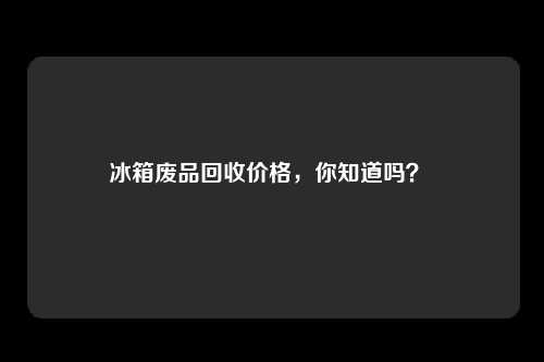 冰箱废品回收价格，你知道吗？ 