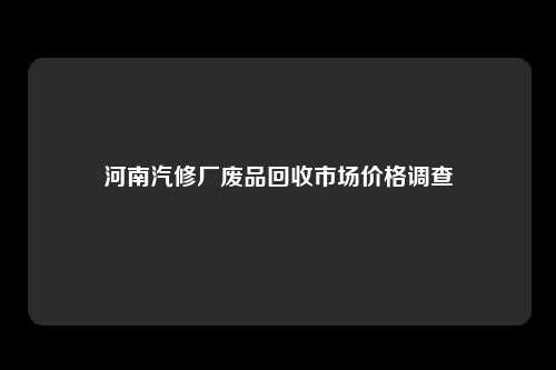 河南汽修厂废品回收市场价格调查