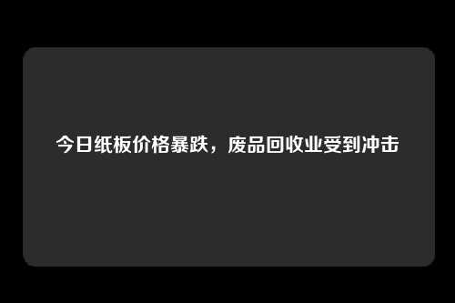 今日纸板价格暴跌，废品回收业受到冲击