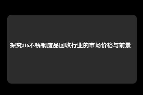 探究316不锈钢废品回收行业的市场价格与前景 