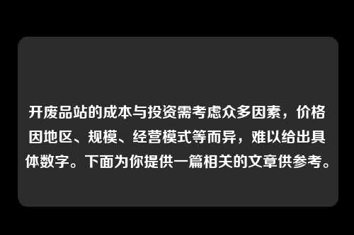 开废品站的成本与投资需考虑众多因素，价格因地区、规模、经营模式等而异，难以给出具体数字。下面为你提供一篇相关的文章供参考。