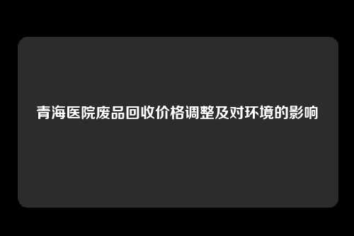 青海医院废品回收价格调整及对环境的影响