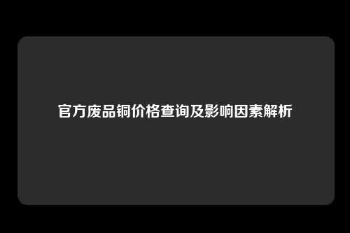 官方废品铜价格查询及影响因素解析