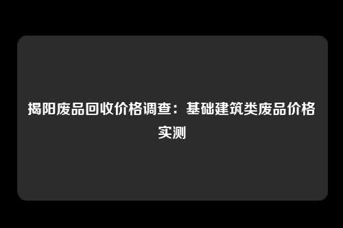 揭阳废品回收价格调查：基础建筑类废品价格实测