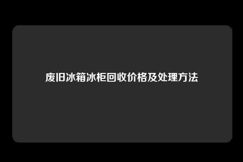 废旧冰箱冰柜回收价格及处理方法