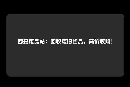 西安废品站：回收废旧物品，高价收购！