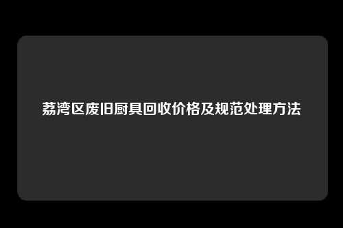 荔湾区废旧厨具回收价格及规范处理方法