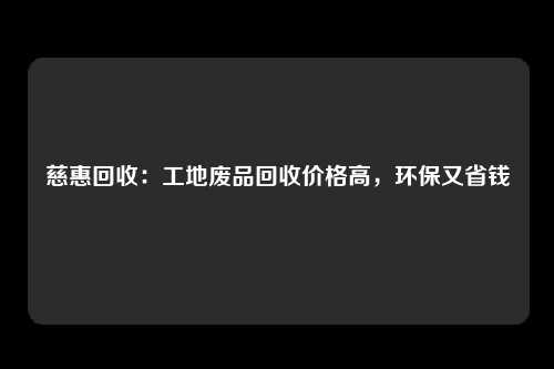 慈惠回收：工地废品回收价格高，环保又省钱