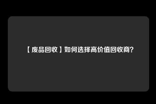 【废品回收】如何选择高价值回收商？