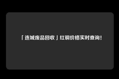 「连城废品回收」红铜价格实时查询！