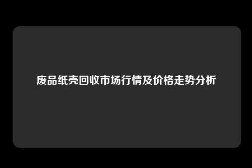 废品纸壳回收市场行情及价格走势分析