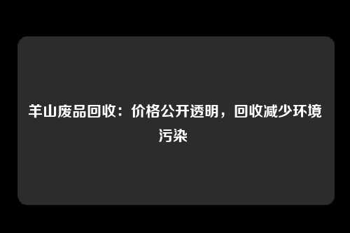 羊山废品回收：价格公开透明，回收减少环境污染 