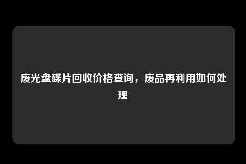 废光盘碟片回收价格查询，废品再利用如何处理