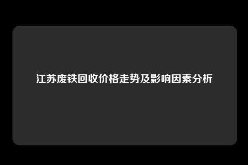 江苏废铁回收价格走势及影响因素分析