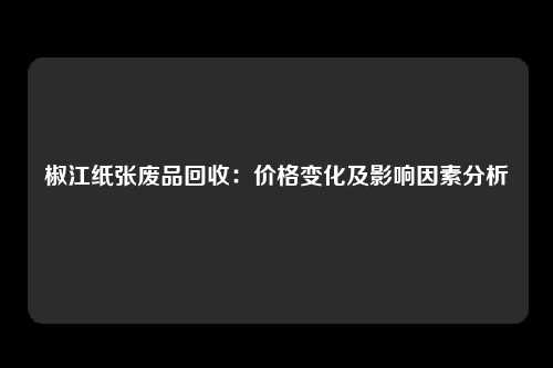 椒江纸张废品回收：价格变化及影响因素分析