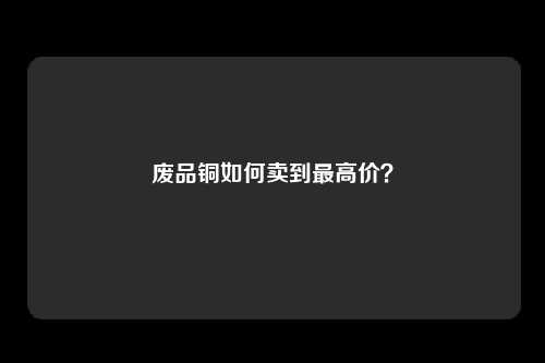 废品铜如何卖到最高价？