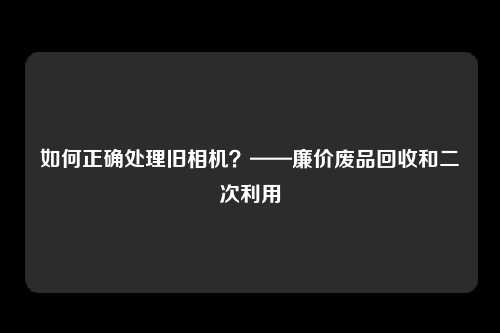 如何正确处理旧相机？——廉价废品回收和二次利用