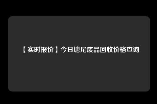 【实时报价】今日塘尾废品回收价格查询