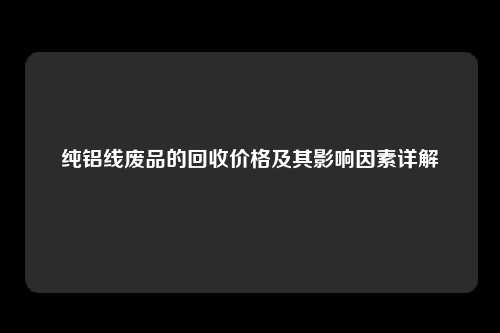 纯铝线废品的回收价格及其影响因素详解