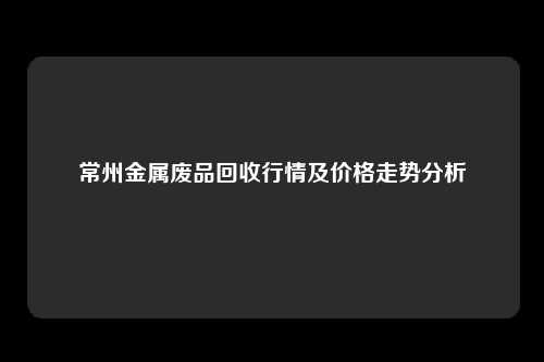 常州金属废品回收行情及价格走势分析