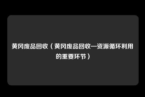 黄冈废品回收（黄冈废品回收—资源循环利用的重要环节）