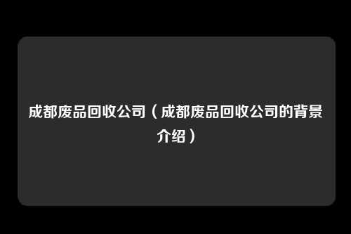 成都废品回收公司（成都废品回收公司的背景介绍）