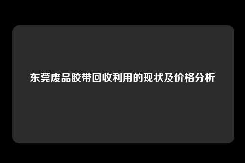 东莞废品胶带回收利用的现状及价格分析