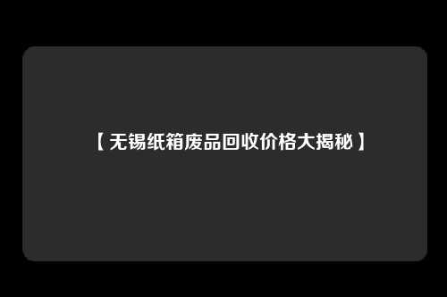 【无锡纸箱废品回收价格大揭秘】