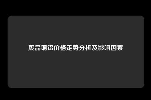 废品铜铝价格走势分析及影响因素