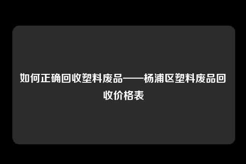 如何正确回收塑料废品——杨浦区塑料废品回收价格表